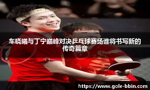 车晓曦与丁宁巅峰对决乒乓球赛场谁将书写新的传奇篇章